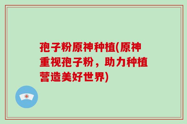 孢子粉原神种植(原神重视孢子粉,助力种植营造美好世界)-第1张图片-破壁灵芝孢子粉研究指南 孢子粉原神种植(原神重视孢子粉,助力种植营造美好世界)-第1张图片-破壁灵芝孢子粉研究指南