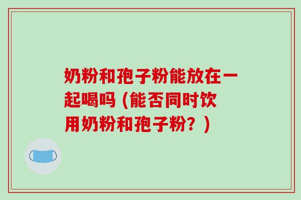 奶粉和孢子粉能放在一起喝吗 (能否同时饮用奶粉和孢子粉?)-第1张图片-破壁灵芝孢子粉研究指南 奶粉和孢子粉能放在一起喝吗 (能否同时饮用奶粉和孢子粉?)-第1张图片-破壁灵芝孢子粉研究指南