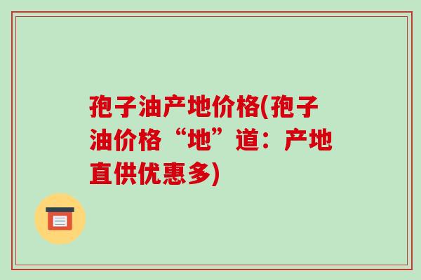 孢子油产地价格(孢子油价格“地”道:产地直供优惠多)-第1张图片-破壁灵芝孢子粉研究指南 孢子油产地价格(孢子油价格“地”道:产地直供优惠多)-第1张图片-破壁灵芝孢子粉研究指南