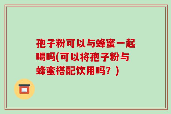 孢子粉可以与蜂蜜一起喝吗(可以将孢子粉与蜂蜜搭配饮用吗?)-第1张图片-破壁灵芝孢子粉研究指南 孢子粉可以与蜂蜜一起喝吗(可以将孢子粉与蜂蜜搭配饮用吗?)-第1张图片-破壁灵芝孢子粉研究指南