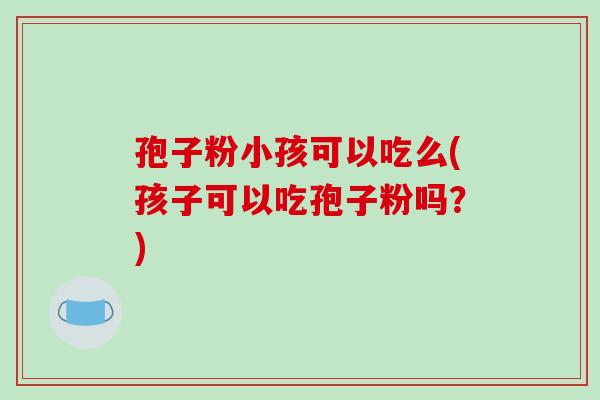 孢子粉小孩可以吃么(孩子可以吃孢子粉吗?)-第1张图片-破壁灵芝孢子粉研究指南 孢子粉小孩可以吃么(孩子可以吃孢子粉吗?)-第1张图片-破壁灵芝孢子粉研究指南