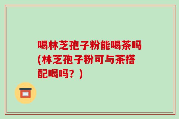 喝林芝孢子粉能喝茶吗(林芝孢子粉可与茶搭配喝吗?)-第1张图片-破壁灵芝孢子粉研究指南 喝林芝孢子粉能喝茶吗(林芝孢子粉可与茶搭配喝吗?)-第1张图片-破壁灵芝孢子粉研究指南