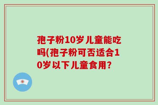 孢子粉10岁儿童能吃吗(孢子粉可否适合10岁以下儿童食用？-第1张图片-破壁灵芝孢子粉研究指南