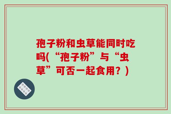 孢子粉和虫草能同时吃吗(“孢子粉”与“虫草”可否一起食用?)-第1张图片-破壁灵芝孢子粉研究指南 孢子粉和虫草能同时吃吗(“孢子粉”与“虫草”可否一起食用?)-第1张图片-破壁灵芝孢子粉研究指南
