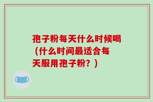 孢子粉每天什么时候喝 (什么时间最适合每天服用孢子粉?)-第1张图片-破壁灵芝孢子粉研究指南 孢子粉每天什么时候喝 (什么时间最适合每天服用孢子粉?)-第1张图片-破壁灵芝孢子粉研究指南