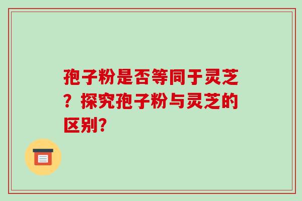 孢子粉是否等同于灵芝？探究孢子粉与灵芝的区别？-第1张图片-破壁灵芝孢子粉研究指南
