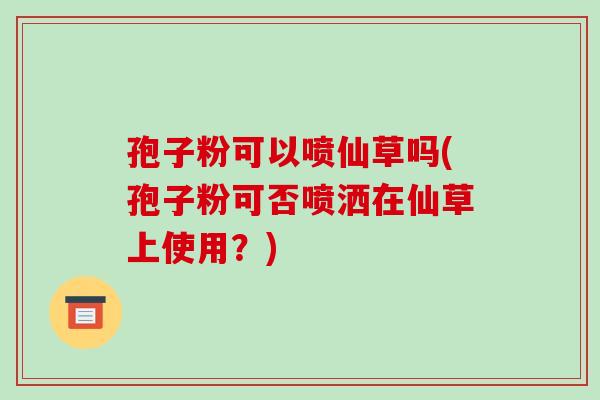 孢子粉可以喷仙草吗(孢子粉可否喷洒在仙草上使用?)-第1张图片-破壁灵芝孢子粉研究指南 孢子粉可以喷仙草吗(孢子粉可否喷洒在仙草上使用?)-第1张图片-破壁灵芝孢子粉研究指南
