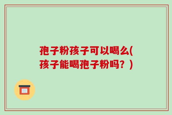 孢子粉孩子可以喝么(孩子能喝孢子粉吗?)-第1张图片-破壁灵芝孢子粉研究指南 孢子粉孩子可以喝么(孩子能喝孢子粉吗?)-第1张图片-破壁灵芝孢子粉研究指南