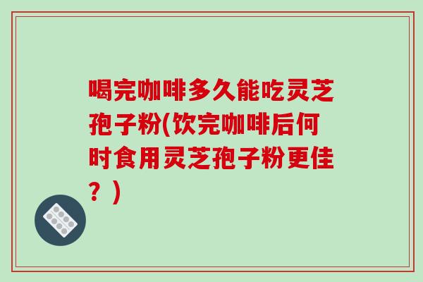 喝完咖啡多久能吃灵芝孢子粉(饮完咖啡后何时食用灵芝孢子粉更佳?)-第1张图片-破壁灵芝孢子粉研究指南 喝完咖啡多久能吃灵芝孢子粉(饮完咖啡后何时食用灵芝孢子粉更佳?)-第1张图片-破壁灵芝孢子粉研究指南