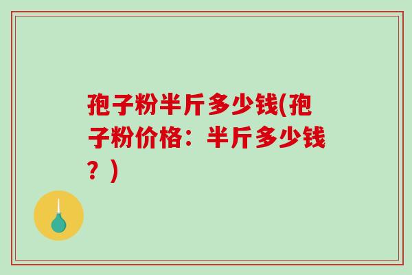 孢子粉半斤多少钱(孢子粉价格:半斤多少钱?)-第1张图片-破壁灵芝孢子粉研究指南 孢子粉半斤多少钱(孢子粉价格:半斤多少钱?)-第1张图片-破壁灵芝孢子粉研究指南