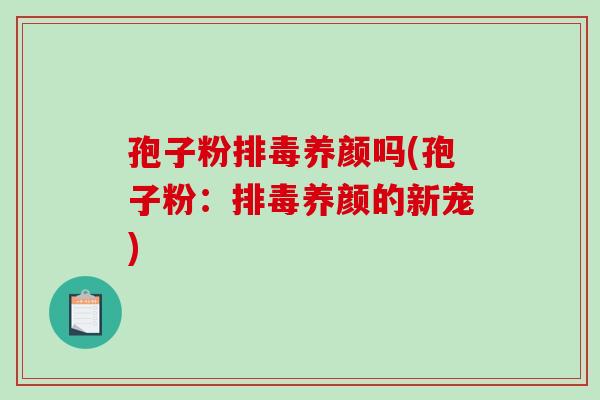 孢子粉排毒养颜吗(孢子粉:排毒养颜的新宠)-第1张图片-破壁灵芝孢子粉研究指南 孢子粉排毒养颜吗(孢子粉:排毒养颜的新宠)-第1张图片-破壁灵芝孢子粉研究指南