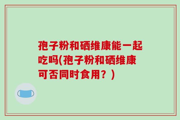 孢子粉和硒维康能一起吃吗(孢子粉和硒维康可否同时食用?)-第1张图片-破壁灵芝孢子粉研究指南 孢子粉和硒维康能一起吃吗(孢子粉和硒维康可否同时食用?)-第1张图片-破壁灵芝孢子粉研究指南