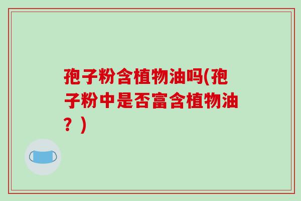 孢子粉含植物油吗(孢子粉中是否富含植物油?)-第1张图片-破壁灵芝孢子粉研究指南 孢子粉含植物油吗(孢子粉中是否富含植物油?)-第1张图片-破壁灵芝孢子粉研究指南