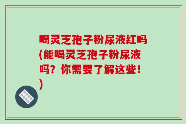 喝灵芝孢子粉尿液红吗(能喝灵芝孢子粉尿液吗？你需要了解这些！)-第1张图片-破壁灵芝孢子粉研究指南