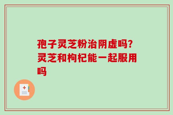 孢子灵芝粉治阴虚吗？灵芝和枸杞能一起服用吗-第1张图片-破壁灵芝孢子粉研究指南