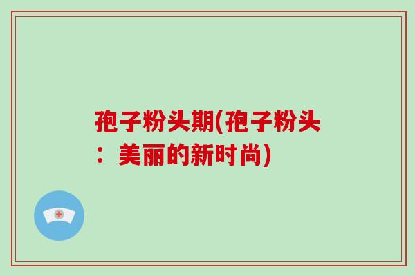 孢子粉头期(孢子粉头:美丽的新时尚)-第1张图片-破壁灵芝孢子粉研究指南 孢子粉头期(孢子粉头:美丽的新时尚)-第1张图片-破壁灵芝孢子粉研究指南