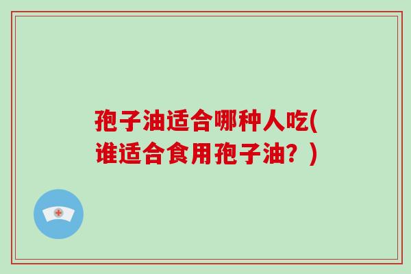 孢子油适合哪种人吃(谁适合食用孢子油？)-第1张图片-破壁灵芝孢子粉研究指南