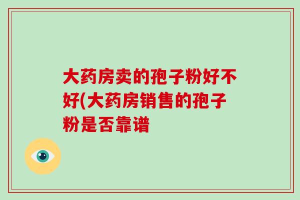 大药房卖的孢子粉好不好(大药房销售的孢子粉是否靠谱-第1张图片-破壁灵芝孢子粉研究指南 大药房卖的孢子粉好不好(大药房销售的孢子粉是否靠谱-第1张图片-破壁灵芝孢子粉研究指南