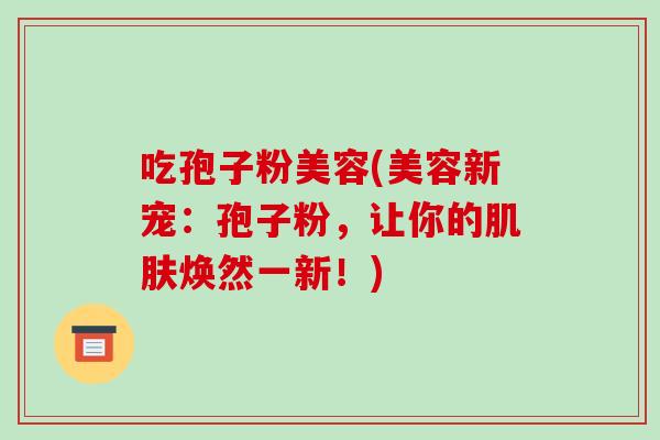吃孢子粉美容(美容新宠:孢子粉,让你的肌肤焕然一新!)-第1张图片-破壁灵芝孢子粉研究指南 吃孢子粉美容(美容新宠:孢子粉,让你的肌肤焕然一新!)-第1张图片-破壁灵芝孢子粉研究指南