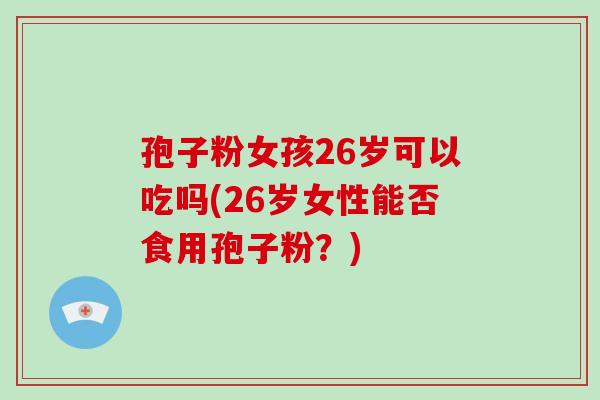 孢子粉女孩26岁可以吃吗(26岁女性能否食用孢子粉?)-第1张图片-破壁灵芝孢子粉研究指南 孢子粉女孩26岁可以吃吗(26岁女性能否食用孢子粉?)-第1张图片-破壁灵芝孢子粉研究指南