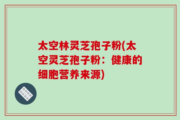 太空林灵芝孢子粉(太空灵芝孢子粉：健康的细胞营养来源)-第1张图片-破壁灵芝孢子粉研究指南