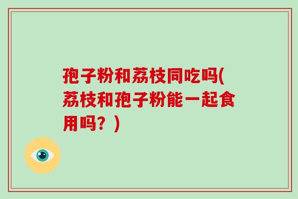 孢子粉和荔枝同吃吗(荔枝和孢子粉能一起食用吗?)-第1张图片-破壁灵芝孢子粉研究指南 孢子粉和荔枝同吃吗(荔枝和孢子粉能一起食用吗?)-第1张图片-破壁灵芝孢子粉研究指南