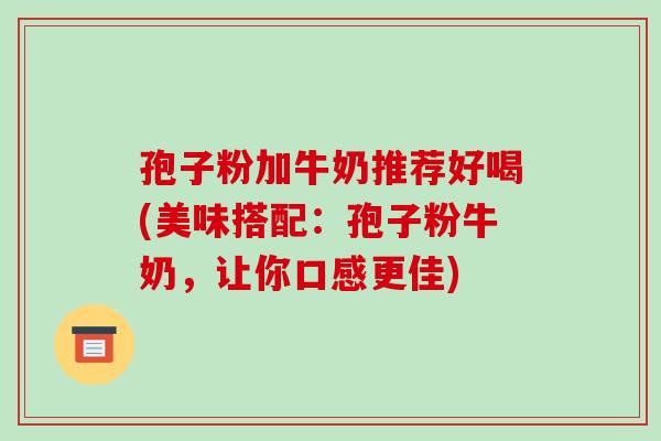 孢子粉加牛奶推荐好喝(美味搭配：孢子粉牛奶，让你口感更佳)-第1张图片-破壁灵芝孢子粉研究指南