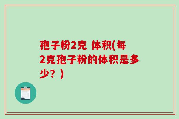 孢子粉2克 体积(每2克孢子粉的体积是多少?)-第1张图片-破壁灵芝孢子粉研究指南 孢子粉2克 体积(每2克孢子粉的体积是多少?)-第1张图片-破壁灵芝孢子粉研究指南
