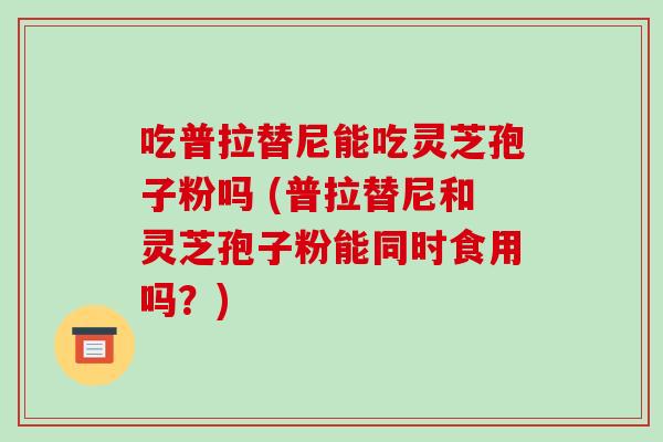 吃普拉替尼能吃灵芝孢子粉吗 (普拉替尼和灵芝孢子粉能同时食用吗?)-第1张图片-破壁灵芝孢子粉研究指南 吃普拉替尼能吃灵芝孢子粉吗 (普拉替尼和灵芝孢子粉能同时食用吗?)-第1张图片-破壁灵芝孢子粉研究指南