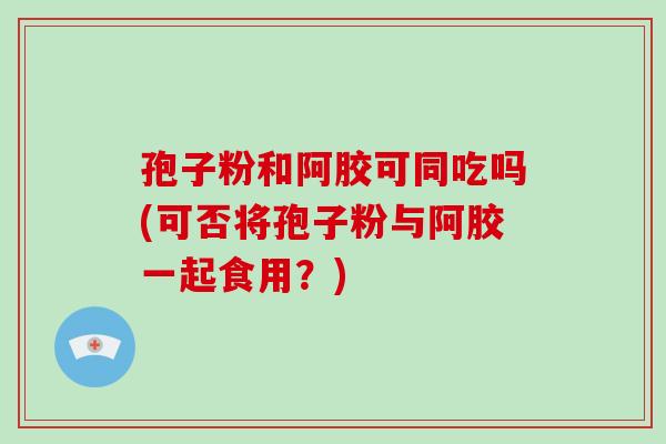 孢子粉和阿胶可同吃吗(可否将孢子粉与阿胶一起食用？)-第1张图片-破壁灵芝孢子粉研究指南