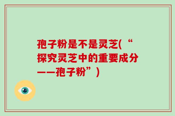 孢子粉是不是灵芝(“探究灵芝中的重要成分——孢子粉”)-第1张图片-破壁灵芝孢子粉研究指南 孢子粉是不是灵芝(“探究灵芝中的重要成分——孢子粉”)-第1张图片-破壁灵芝孢子粉研究指南