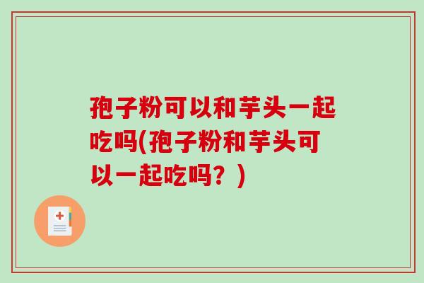 孢子粉可以和芋头一起吃吗(孢子粉和芋头可以一起吃吗？)-第1张图片-破壁灵芝孢子粉研究指南