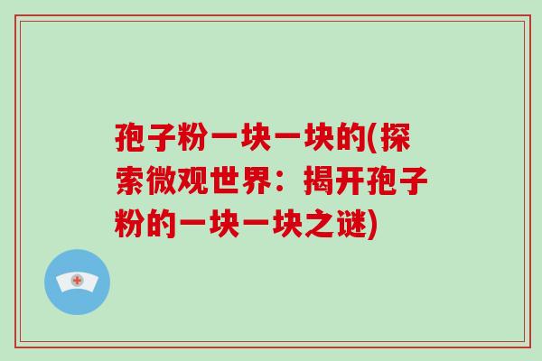 孢子粉一块一块的(探索微观世界:揭开孢子粉的一块一块之谜)-第1张图片-破壁灵芝孢子粉研究指南 孢子粉一块一块的(探索微观世界:揭开孢子粉的一块一块之谜)-第1张图片-破壁灵芝孢子粉研究指南