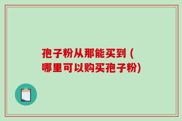 孢子粉从那能买到 (哪里可以购买孢子粉)-第1张图片-破壁灵芝孢子粉研究指南