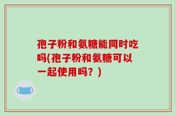 孢子粉和氨糖能同时吃吗(孢子粉和氨糖可以一起使用吗?)-第1张图片-破壁灵芝孢子粉研究指南 孢子粉和氨糖能同时吃吗(孢子粉和氨糖可以一起使用吗?)-第1张图片-破壁灵芝孢子粉研究指南