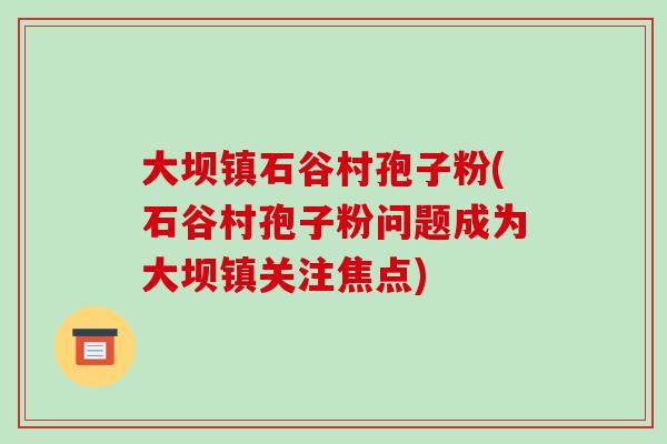 大坝镇石谷村孢子粉(石谷村孢子粉问题成为大坝镇关注焦点)-第1张图片-破壁灵芝孢子粉研究指南 大坝镇石谷村孢子粉(石谷村孢子粉问题成为大坝镇关注焦点)-第1张图片-破壁灵芝孢子粉研究指南