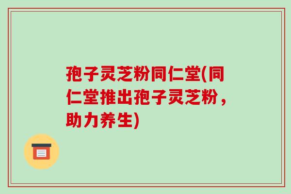 孢子灵芝粉同仁堂(同仁堂推出孢子灵芝粉，助力养生)-第1张图片-破壁灵芝孢子粉研究指南