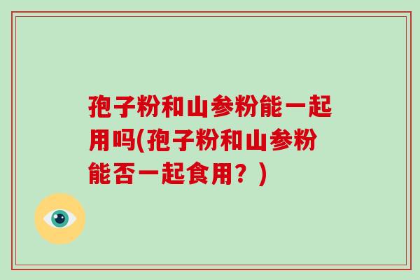 孢子粉和山参粉能一起用吗(孢子粉和山参粉能否一起食用？)-第1张图片-破壁灵芝孢子粉研究指南