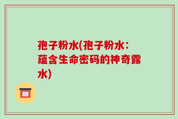 孢子粉水(孢子粉水:蕴含生命密码的神奇露水)-第1张图片-破壁灵芝孢子粉研究指南 孢子粉水(孢子粉水:蕴含生命密码的神奇露水)-第1张图片-破壁灵芝孢子粉研究指南