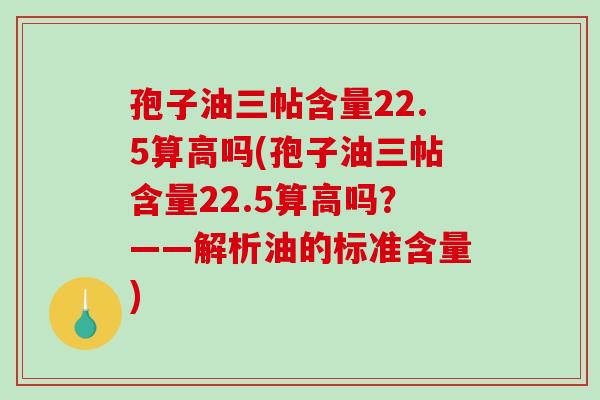 孢子油三帖含量22.5算高吗(孢子油三帖含量22.5算高吗?——解析油的标准含量)-第1张图片-破壁灵芝孢子粉研究指南 孢子油三帖含量22.5算高吗(孢子油三帖含量22.5算高吗?——解析油的标准含量)-第1张图片-破壁灵芝孢子粉研究指南