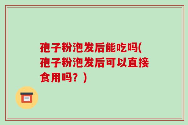 孢子粉泡发后能吃吗(孢子粉泡发后可以直接食用吗？)-第1张图片-破壁灵芝孢子粉研究指南