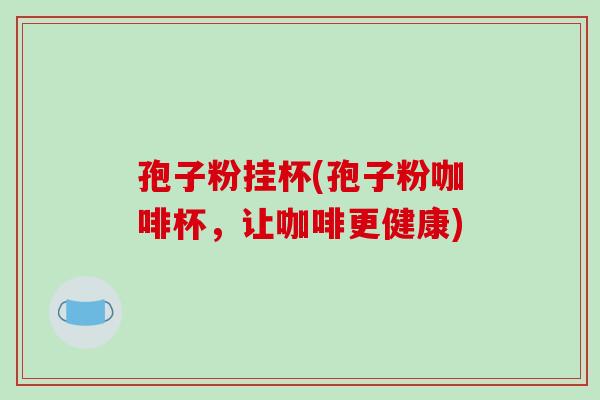 孢子粉挂杯(孢子粉咖啡杯，让咖啡更健康)-第1张图片-破壁灵芝孢子粉研究指南