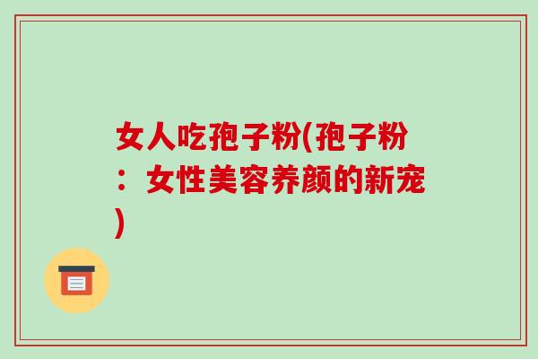 女人吃孢子粉(孢子粉:女性美容养颜的新宠)-第1张图片-破壁灵芝孢子粉研究指南 女人吃孢子粉(孢子粉:女性美容养颜的新宠)-第1张图片-破壁灵芝孢子粉研究指南
