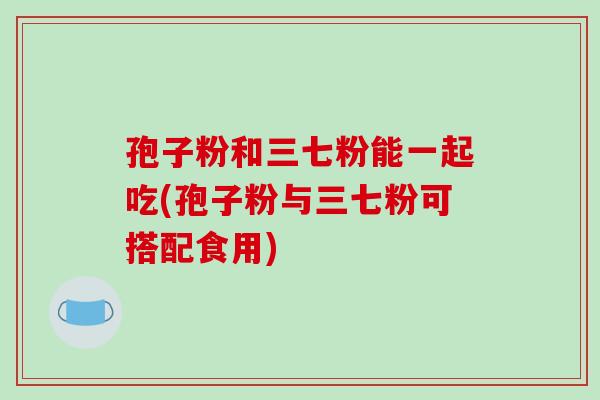 孢子粉和三七粉能一起吃(孢子粉与三七粉可搭配食用)-第1张图片-破壁灵芝孢子粉研究指南 孢子粉和三七粉能一起吃(孢子粉与三七粉可搭配食用)-第1张图片-破壁灵芝孢子粉研究指南