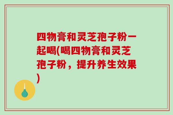 四物膏和灵芝孢子粉一起喝(喝四物膏和灵芝孢子粉,提升养生效果)-第1张图片-破壁灵芝孢子粉研究指南 四物膏和灵芝孢子粉一起喝(喝四物膏和灵芝孢子粉,提升养生效果)-第1张图片-破壁灵芝孢子粉研究指南