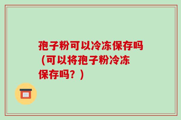 孢子粉可以冷冻保存吗 (可以将孢子粉冷冻保存吗?)-第1张图片-破壁灵芝孢子粉研究指南 孢子粉可以冷冻保存吗 (可以将孢子粉冷冻保存吗?)-第1张图片-破壁灵芝孢子粉研究指南
