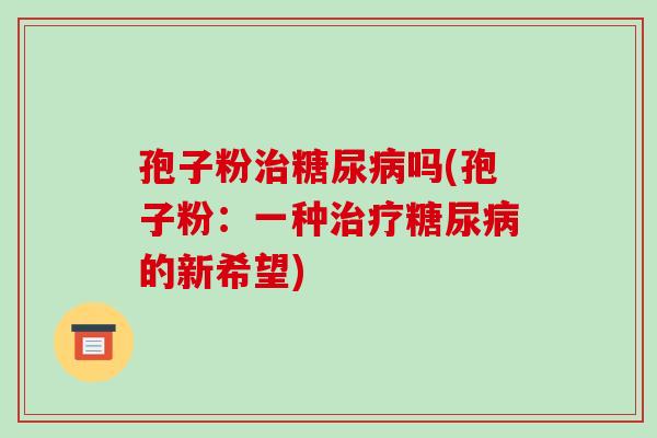 孢子粉治糖尿病吗(孢子粉：一种治疗糖尿病的新希望)-第1张图片-破壁灵芝孢子粉研究指南