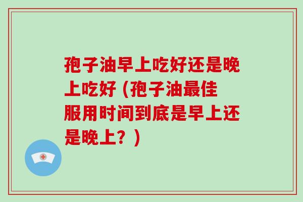 孢子油早上吃好还是晚上吃好 (孢子油最佳服用时间到底是早上还是晚上?)-第1张图片-破壁灵芝孢子粉研究指南 孢子油早上吃好还是晚上吃好 (孢子油最佳服用时间到底是早上还是晚上?)-第1张图片-破壁灵芝孢子粉研究指南