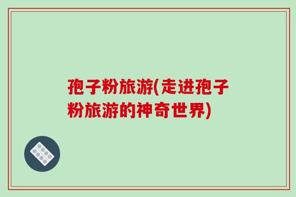 孢子粉旅游(走进孢子粉旅游的神奇世界)-第1张图片-破壁灵芝孢子粉研究指南