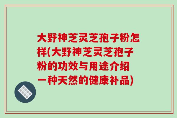 大野神芝灵芝孢子粉怎样(大野神芝灵芝孢子粉的功效与用途介绍 一种天然的健康补品)-第1张图片-破壁灵芝孢子粉研究指南 大野神芝灵芝孢子粉怎样(大野神芝灵芝孢子粉的功效与用途介绍 一种天然的健康补品)-第1张图片-破壁灵芝孢子粉研究指南